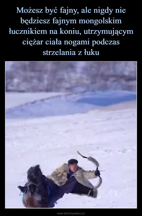 
    Możesz być fajny, ale nigdy nie będziesz fajnym mongolskim łucznikiem na koniu, utrzymującym ciężar ciała nogami podczas strzelania z łuku