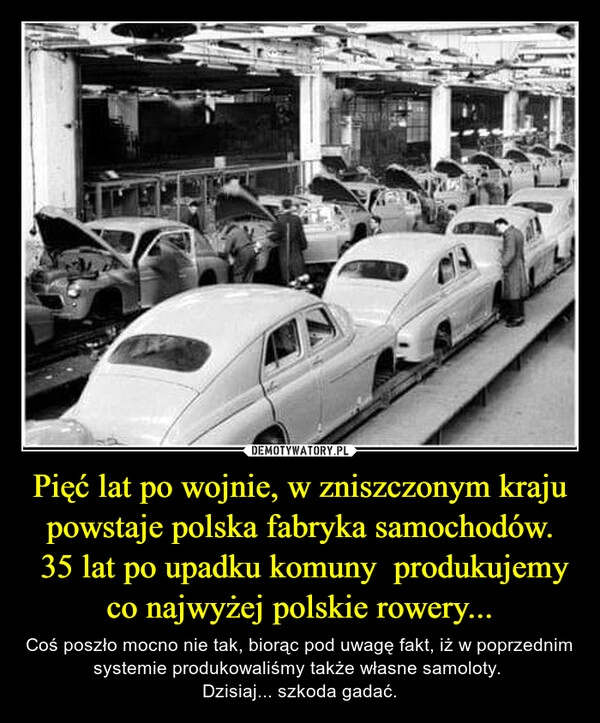 
    Pięć lat po wojnie, w zniszczonym kraju powstaje polska fabryka samochodów.
 35 lat po upadku komuny  produkujemy co najwyżej polskie rowery...