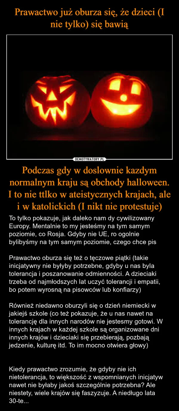 
    Prawactwo już oburza się, że dzieci (I nie tylko) się bawią Podczas gdy w doslownie kazdym normalnym kraju są obchody halloween. I to nie ttlko w ateistycznych krajach, ale i w katolickich (I nikt nie protestuje)