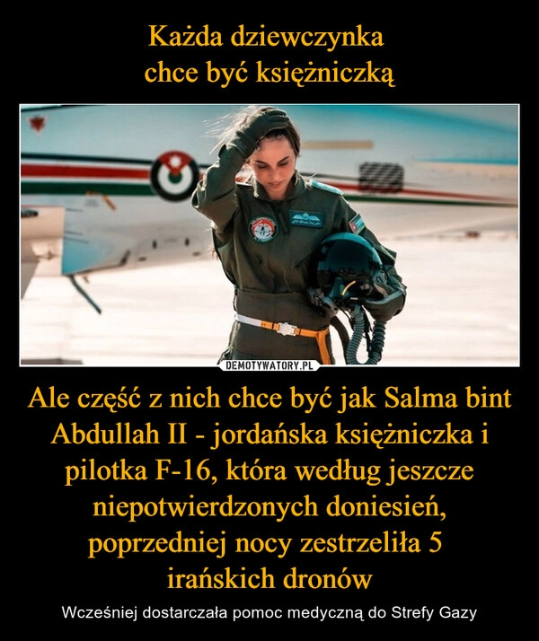 
    Każda dziewczynka 
chce być księżniczką Ale część z nich chce być jak Salma bint Abdullah II - jordańska księżniczka i pilotka F-16, która według jeszcze niepotwierdzonych doniesień, poprzedniej nocy zestrzeliła 5 
irańskich dronów