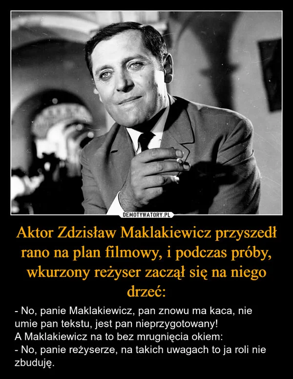 
    Aktor Zdzisław Maklakiewicz przyszedł rano na plan filmowy, i podczas próby, wkurzony reżyser zaczął się na niego drzeć: