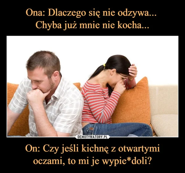 
    Ona: Dlaczego się nie odzywa... Chyba już mnie nie kocha... On: Czy jeśli kichnę z otwartymi oczami, to mi je wypie*doli?
