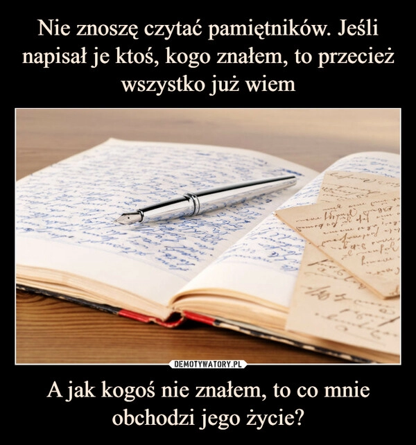 
    Nie znoszę czytać pamiętników. Jeśli napisał je ktoś, kogo znałem, to przecież wszystko już wiem A jak kogoś nie znałem, to co mnie obchodzi jego życie?