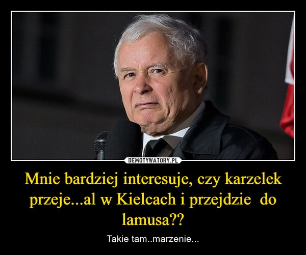 
    Mnie bardziej interesuje, czy karzelek przeje...al w Kielcach i przejdzie  do lamusa??