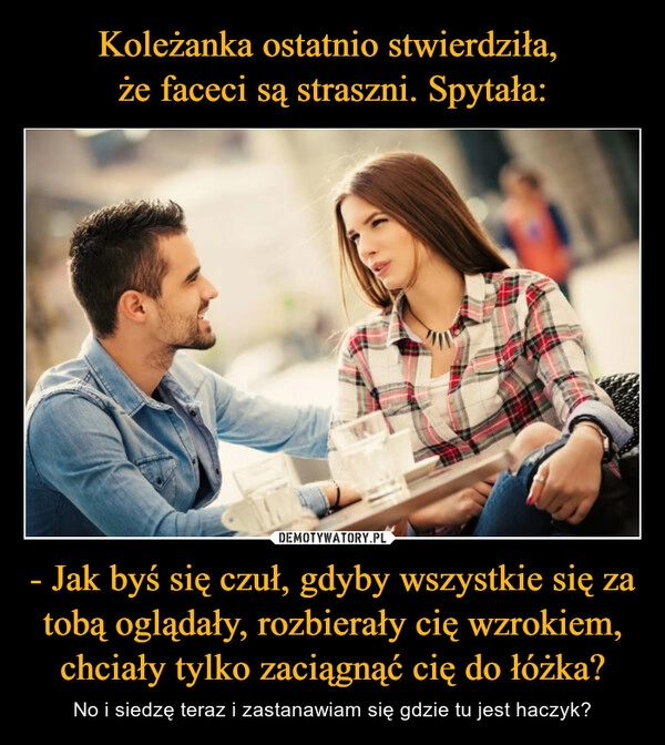 
    Koleżanka ostatnio stwierdziła, 
że faceci są straszni. Spytała: - Jak byś się czuł, gdyby wszystkie się za tobą oglądały, rozbierały cię wzrokiem, chciały tylko zaciągnąć cię do łóżka?