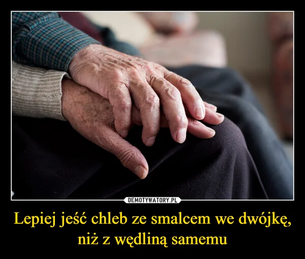 
    Lepiej jeść chleb ze smalcem we dwójkę, niż z wędliną samemu