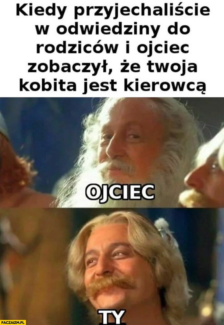 
    Kiedy przyjechaliście w odwiedziny do rodziców i ojciec zobaczył, że twoja kobita jest kierowcą