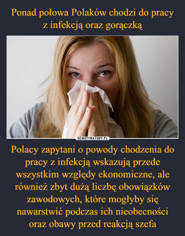 
    Ponad połowa Polaków chodzi do pracy z infekcją oraz gorączką Polacy zapytani o powody chodzenia do pracy z infekcją wskazują przede wszystkim względy ekonomiczne, ale również zbyt dużą liczbę obowiązków zawodowych, które mogłyby się nawarstwić podczas ich nieobecności oraz obawy przed reakcją szefa