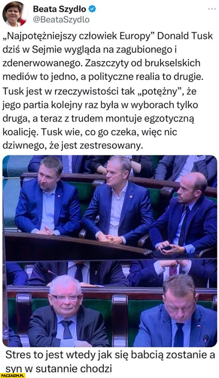 
    Beata Szydło Tusk wie co go czeka nic dziwnego, że jest zestresowany. Stres to jest wtedy jak się babcią zostanie a syn w sutannie chodzi