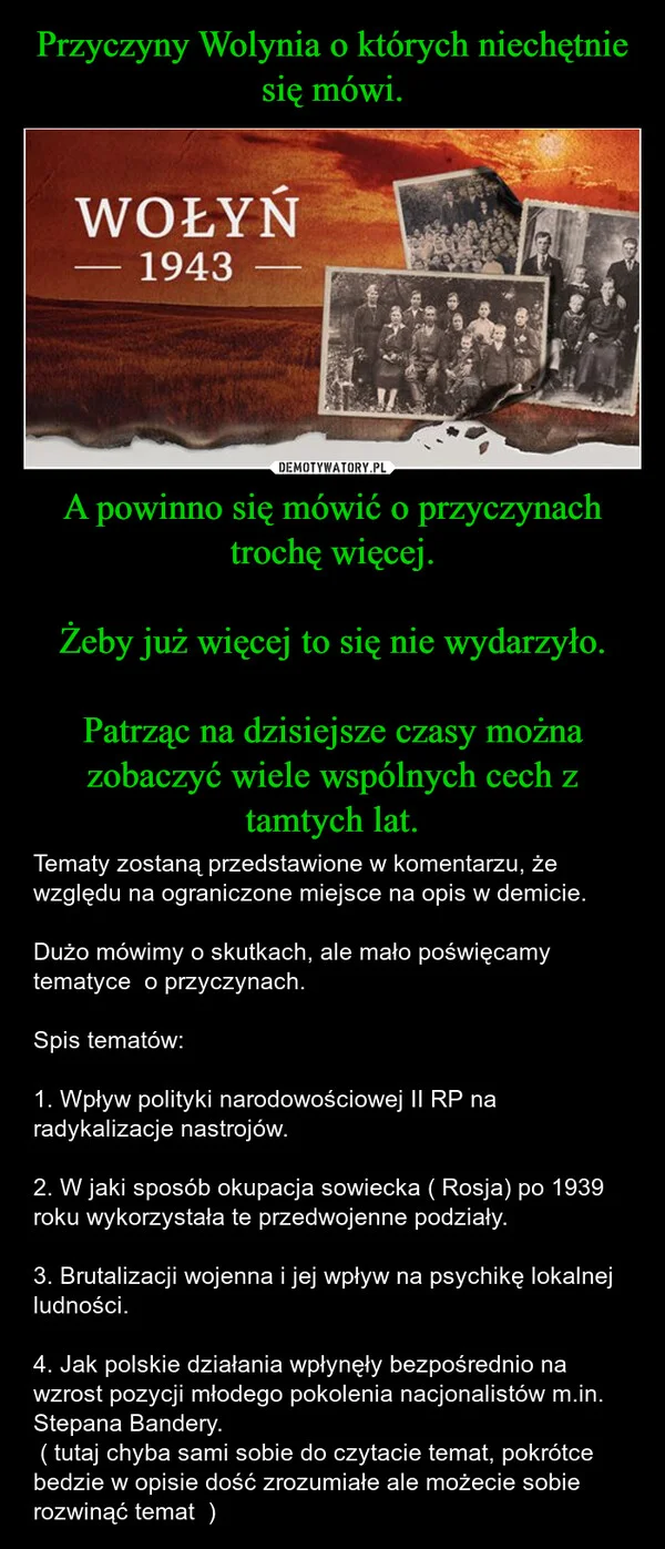 
    Przyczyny Wolynia o których niechętnie się mówi. A powinno się mówić o przyczynach trochę więcej. Żeby już więcej to się nie wydarzyło. Patrząc na dzisiejsze czasy można zobaczyć wiele wspólnych cech z tamtych lat.