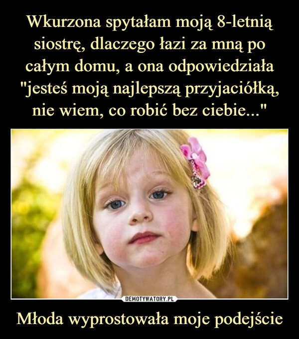 
    Wkurzona spytałam moją 8-letnią siostrę, dlaczego łazi za mną po całym domu, a ona odpowiedziała "jesteś moją najlepszą przyjaciółką, nie wiem, co robić bez ciebie..." Młoda wyprostowała moje podejście