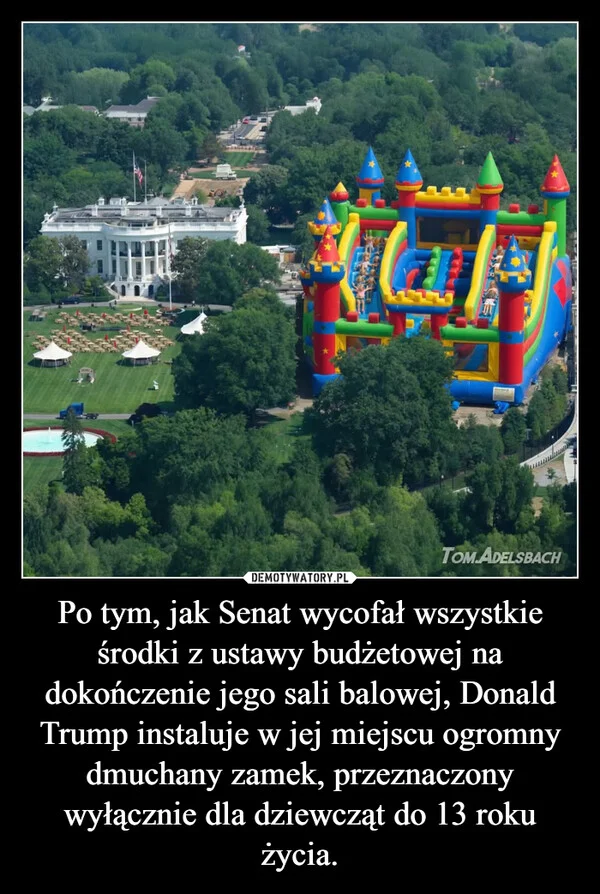 
    Po tym, jak Senat wycofał wszystkie środki z ustawy budżetowej na dokończenie jego sali balowej, Donald Trump instaluje w jej miejscu ogromny dmuchany zamek, przeznaczony wyłącznie dla dziewcząt do 13 roku życia.