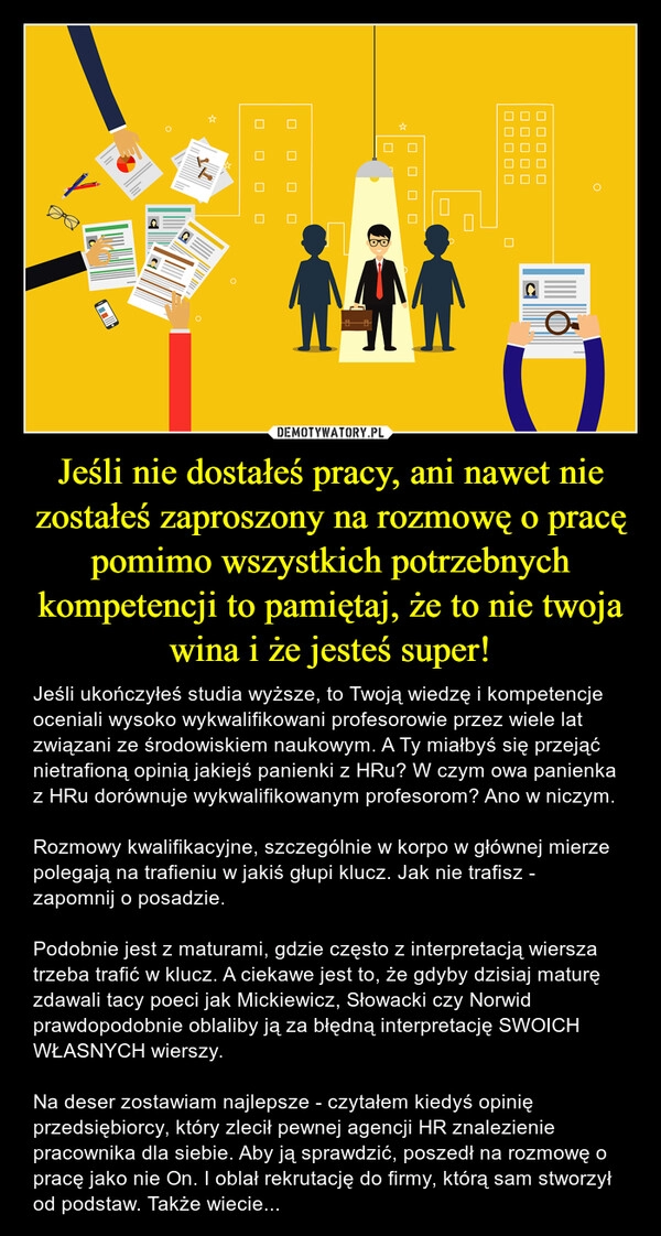 
    Jeśli nie dostałeś pracy, ani nawet nie zostałeś zaproszony na rozmowę o pracę pomimo wszystkich potrzebnych kompetencji to pamiętaj, że to nie twoja wina i że jesteś super!