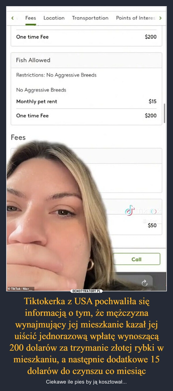 
    Tiktokerka z USA pochwaliła się informacją o tym, że mężczyzna wynajmujący jej mieszkanie kazał jej uiścić jednorazową wpłatę wynoszącą 200 dolarów za trzymanie złotej rybki w mieszkaniu, a następnie dodatkowe 15 dolarów do czynszu co miesiąc 