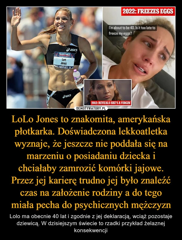 
    LoLo Jones to znakomita, amerykańska płotkarka. Doświadczona lekkoatletka wyznaje, że jeszcze nie poddała się na marzeniu o posiadaniu dziecka i chciałaby zamrozić komórki jajowe. Przez jej karierę trudno jej było znaleźć czas na założenie rodziny a do tego miała pecha do psychicznych mężczyzn 