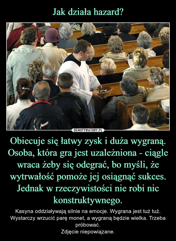 
    Jak działa hazard? Obiecuje się łatwy zysk i duża wygraną. Osoba, która gra jest uzależniona - ciągle wraca żeby się odegrać, bo myśli, że wytrwałość pomoże jej osiągnąć sukces. Jednak w rzeczywistości nie robi nic konstruktywnego.