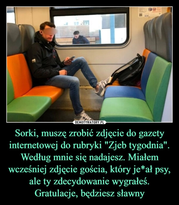 
    Sorki, muszę zrobić zdjęcie do gazety internetowej do rubryki "Zjeb tygodnia". Według mnie się nadajesz. Miałem wcześniej zdjęcie gościa, który je*ał psy, ale ty zdecydowanie wygrałeś. Gratulacje, będziesz sławny