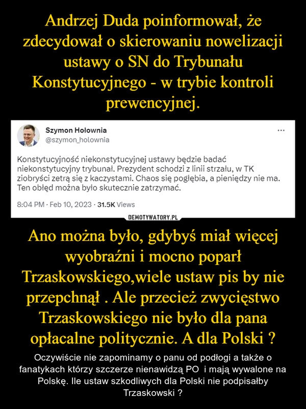 
    Andrzej Duda poinformował, że zdecydował o skierowaniu nowelizacji ustawy o SN do Trybunału Konstytucyjnego - w trybie kontroli prewencyjnej. Ano można było, gdybyś miał więcej wyobraźni i mocno poparł Trzaskowskiego,wiele ustaw pis by nie przepchnął . Ale przecież zwycięstwo Trzaskowskiego nie było dla pana opłacalne politycznie. A dla Polski ?