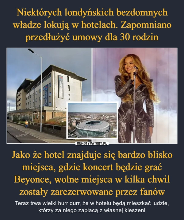 
    Niektórych londyńskich bezdomnych władze lokują w hotelach. Zapomniano przedłużyć umowy dla 30 rodzin Jako że hotel znajduje się bardzo blisko miejsca, gdzie koncert będzie grać Beyonce, wolne miejsca w kilka chwil zostały zarezerwowane przez fanów