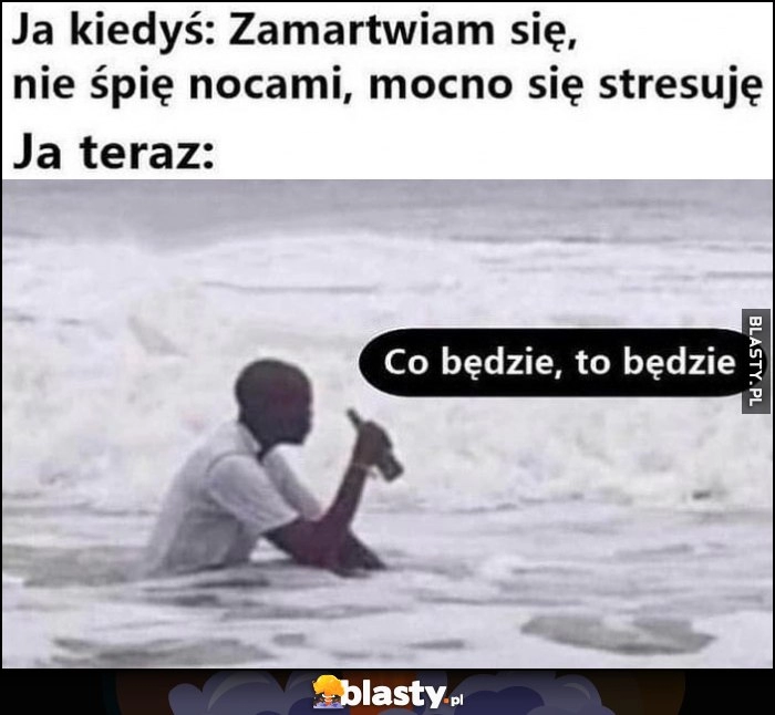 
    Ja kiedyś: zamartwiam się, nie śpię nocami, mocno się stresuję vs ja teraz: co będzie to będzie murzyn siedzi w morzu oceanie pije piwo piwko