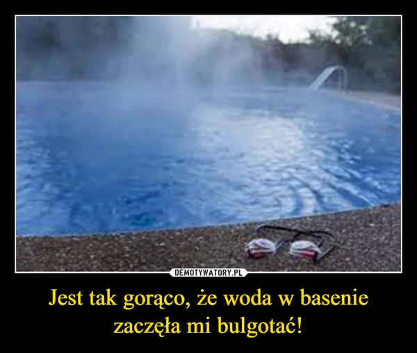 
    Jest tak gorąco, że woda w basenie zaczęła mi bulgotać!