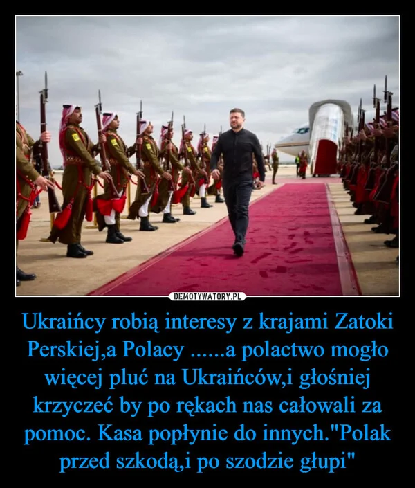 
    Ukraińcy robią interesy z krajami Zatoki Perskiej,a Polacy ......a polactwo mogło więcej pluć na Ukraińców,i głośniej krzyczeć by po rękach nas całowali za pomoc. Kasa popłynie do innych.