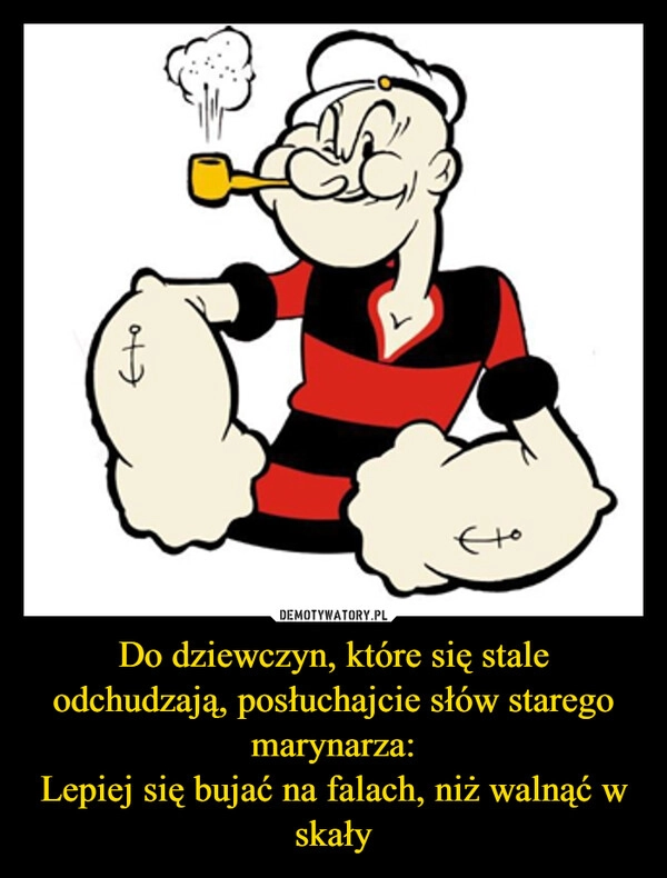 
    Do dziewczyn, które się stale odchudzają, posłuchajcie słów starego marynarza:
Lepiej się bujać na falach, niż walnąć w skały