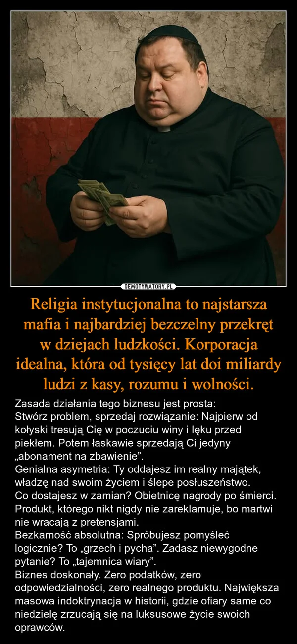 
    Religia instytucjonalna to najstarsza mafia i najbardziej bezczelny przekręt w dziejach ludzkości. Korporacja idealna, która od tysięcy lat doi miliardy ludzi z kasy, rozumu i wolności.