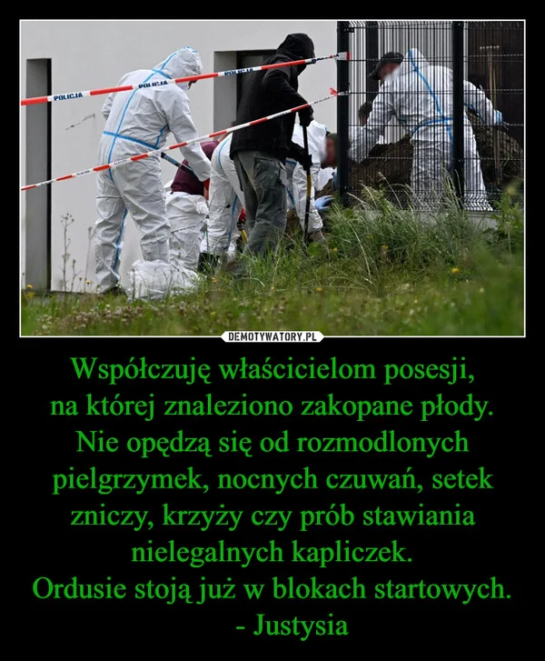 
    Współczuję właścicielom posesji, na której znaleziono zakopane płody. Nie opędzą się od rozmodlonych pielgrzymek, nocnych czuwań, setek zniczy, krzyży czy prób stawiania nielegalnych kapliczek. Ordusie stoją już w blokach startowych. - Justysia