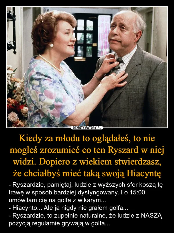 
    Kiedy za młodu to oglądałeś, to nie mogłeś zrozumieć co ten Ryszard w niej widzi. Dopiero z wiekiem stwierdzasz, że chciałbyś mieć taką swoją Hiacyntę