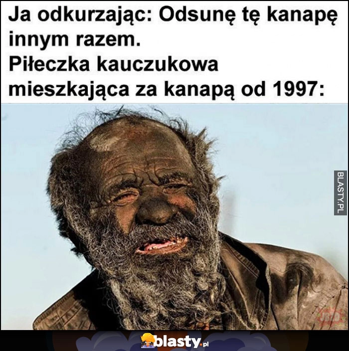 
    Ja odkurzając: odsunę tę kanapę innym razem, piłeczka mieszkająca za kanapą od 1997 cała brudna gość facet