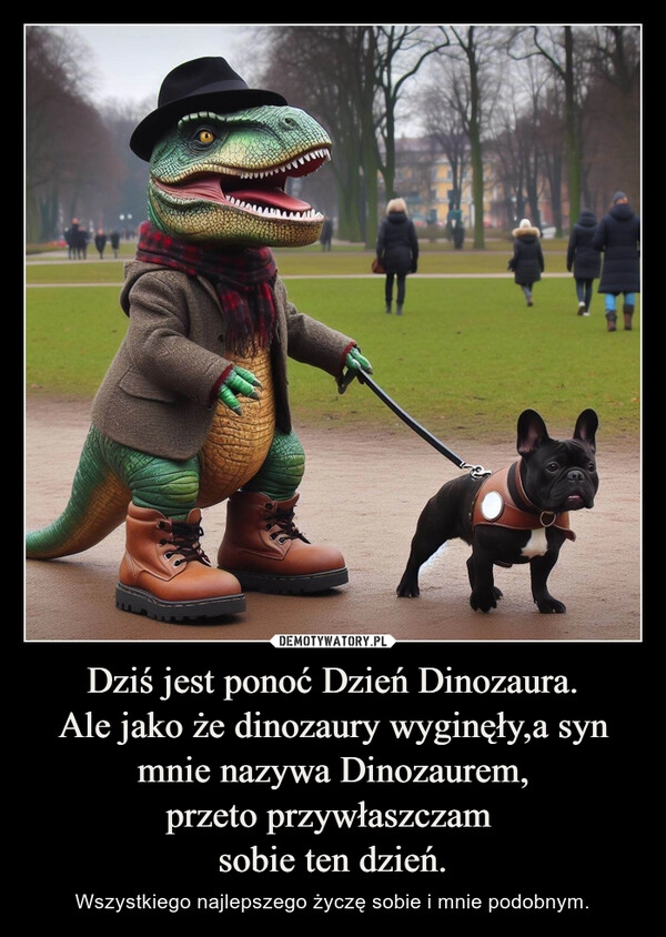 
    Dziś jest ponoć Dzień Dinozaura.
Ale jako że dinozaury wyginęły,a syn mnie nazywa Dinozaurem,
przeto przywłaszczam 
sobie ten dzień.