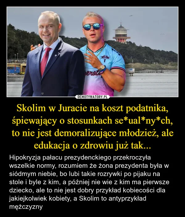 
    Skolim w Juracie na koszt podatnika, śpiewający o stosunkach se*ual*ny*ch, to nie jest demoralizujące młodzież, ale edukacja o zdrowiu już tak...