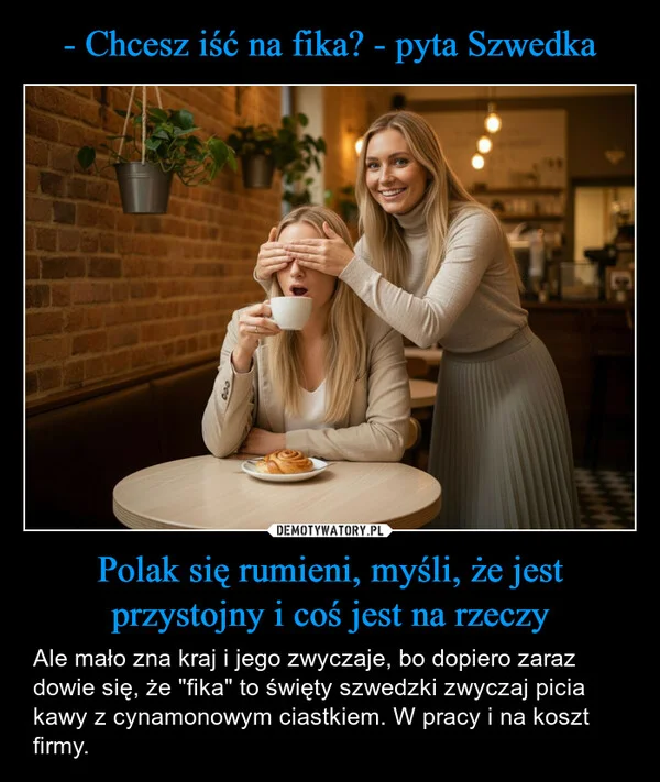 
    - Chcesz iść na fika? - pyta Szwedka Polak się rumieni, myśli, że jest przystojny i coś jest na rzeczy