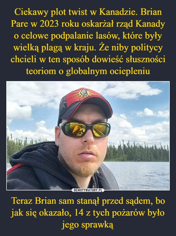 
    Ciekawy plot twist w Kanadzie. Brian Pare w 2023 roku oskarżał rząd Kanady o celowe podpalanie lasów, które były wielką plagą w kraju. Że niby politycy chcieli w ten sposób dowieść słuszności teoriom o globalnym ociepleniu Teraz Brian sam stanął przed sądem, bo jak się okazało, 14 z tych pożarów było jego sprawką