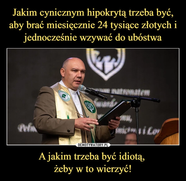 
    Jakim cynicznym hipokrytą trzeba być, aby brać miesięcznie 24 tysiące złotych i jednocześnie wzywać do ubóstwa A jakim trzeba być idiotą, 
żeby w to wierzyć!