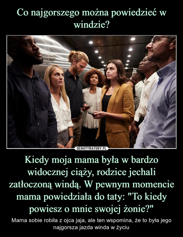 
    Co najgorszego można powiedzieć w windzie? Kiedy moja mama była w bardzo widocznej ciąży, rodzice jechali zatłoczoną windą. W pewnym momencie mama powiedziała do taty: "To kiedy powiesz o mnie swojej żonie?"