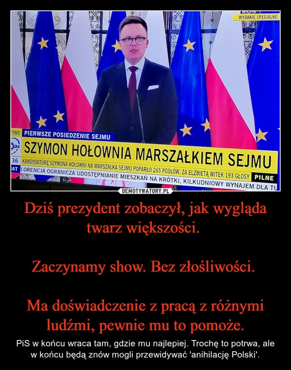 
    Dziś prezydent zobaczył, jak wygląda twarz większości. 

Zaczynamy show. Bez złośliwości. 

Ma doświadczenie z pracą z różnymi ludźmi, pewnie mu to pomoże.