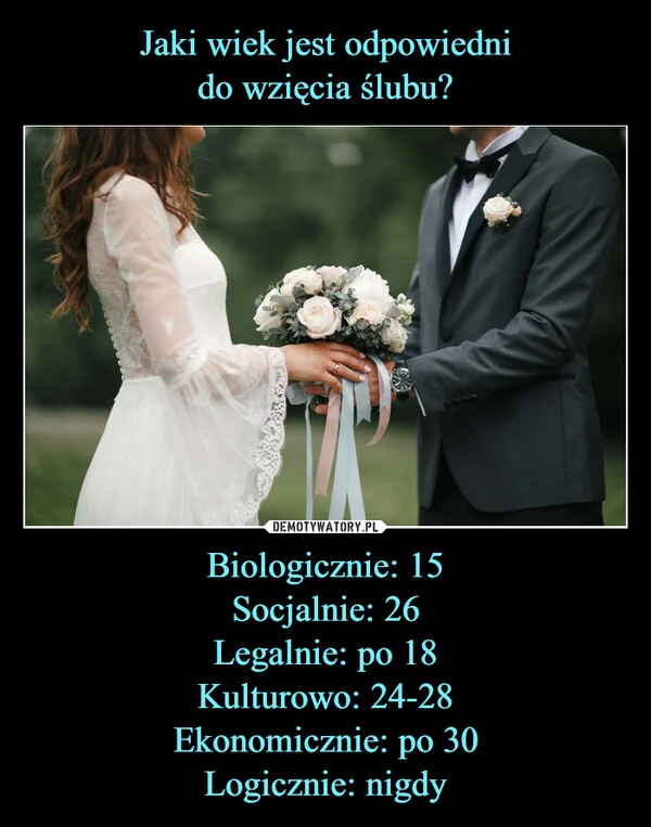 
    Jaki wiek jest odpowiedni do wzięcia ślubu? Biologicznie: 15 Socjalnie: 26 Legalnie: po 18 Kulturowo: 24-28 Ekonomicznie: po 30 Logicznie: nigdy