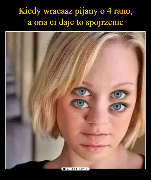 
    Kiedy wracasz pijany o 4 rano, a ona ci daje to spojrzenie