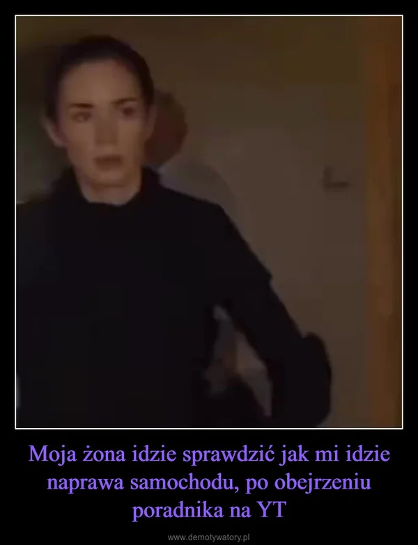 
    Moja żona idzie sprawdzić jak mi idzie naprawa samochodu, po obejrzeniu poradnika na YT