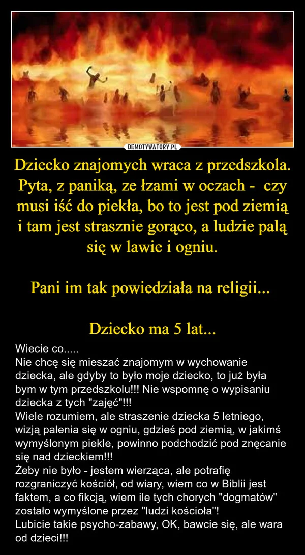 
    Dziecko znajomych wraca z przedszkola. Pyta, z paniką, ze łzami w oczach - czy musi iść do piekła, bo to jest pod ziemią i tam jest strasznie gorąco, a ludzie palą się w lawie i ogniu. Pani im tak powiedziała na religii... Dziecko ma 5 lat...