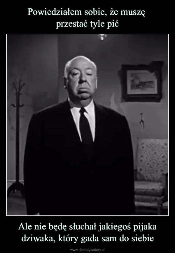 
    Powiedziałem sobie, że muszę przestać tyle pić Ale nie będę słuchał jakiegoś pijaka dziwaka, który gada sam do siebie