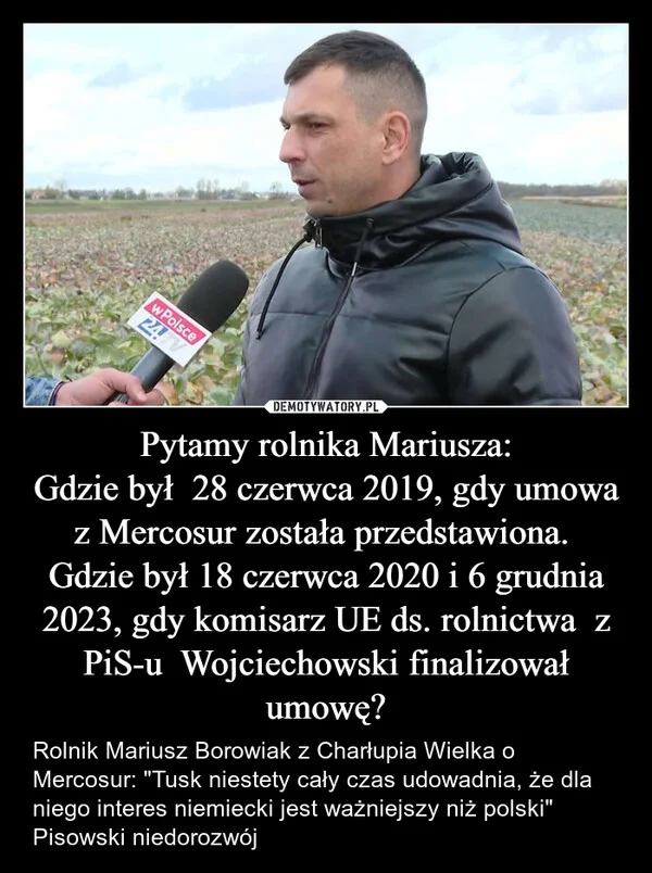 
    Pytamy rolnika Mariusza: Gdzie był 28 czerwca 2019, gdy umowa z Mercosur została przedstawiona. Gdzie był 18 czerwca 2020 i 6 grudnia 2023, gdy komisarz UE ds. rolnictwa z PiS-u Wojciechowski finalizował umowę?