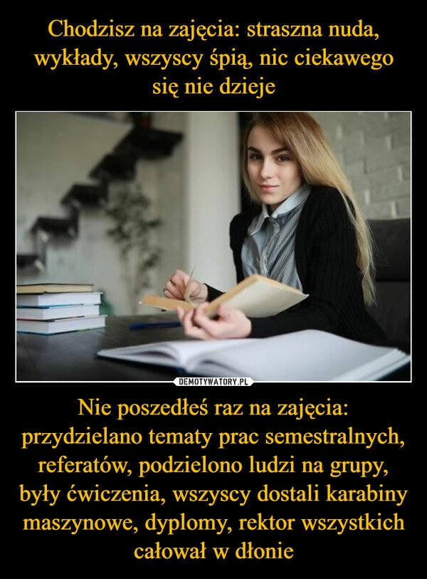 
    Chodzisz na zajęcia: straszna nuda, wykłady, wszyscy śpią, nic ciekawego się nie dzieje Nie poszedłeś raz na zajęcia: przydzielano tematy prac semestralnych, referatów, podzielono ludzi na grupy, były ćwiczenia, wszyscy dostali karabiny maszynowe, dyplomy, rektor wszystkich całował w dłonie