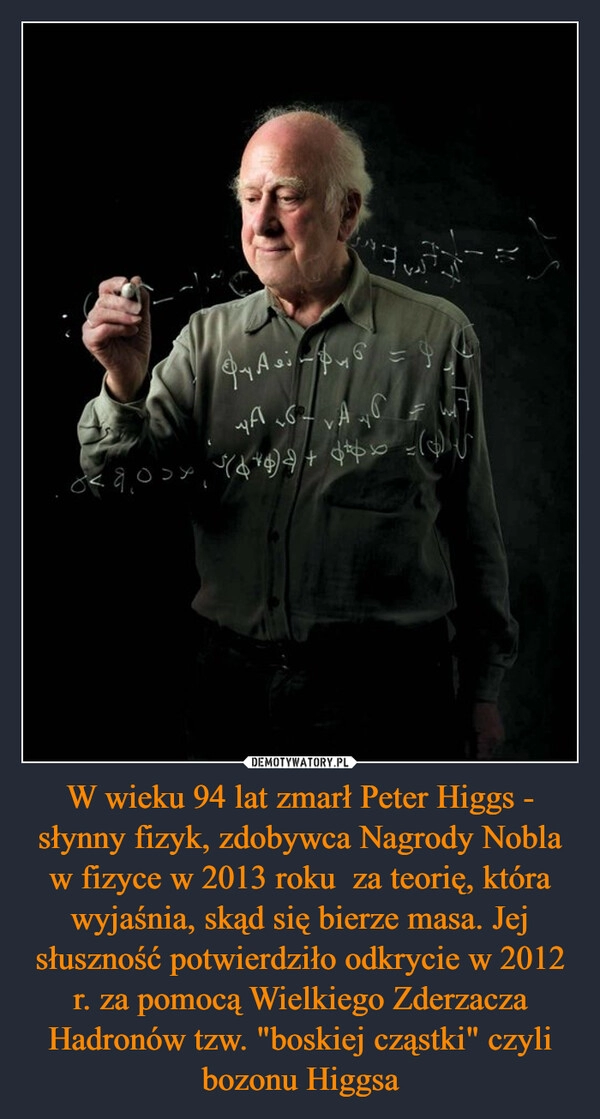 
    W wieku 94 lat zmarł Peter Higgs - słynny fizyk, zdobywca Nagrody Nobla w fizyce w 2013 roku  za teorię, która wyjaśnia, skąd się bierze masa. Jej słuszność potwierdziło odkrycie w 2012 r. za pomocą Wielkiego Zderzacza Hadronów tzw. "boskiej cząstki" czyli bozonu Higgsa