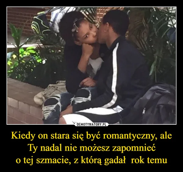 
    Kiedy on stara się być romantyczny, ale Ty nadal nie możesz zapomnieć o tej szmacie, z którą gadał rok temu