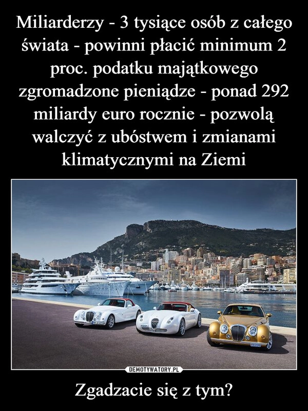 
    Miliarderzy - 3 tysiące osób z całego świata - powinni płacić minimum 2 proc. podatku majątkowego zgromadzone pieniądze - ponad 292 miliardy euro rocznie - pozwolą walczyć z ubóstwem i zmianami klimatycznymi na Ziemi Zgadzacie się z tym?