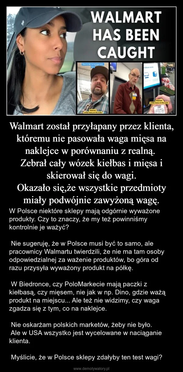 Walmart został przyłapany przez klienta, któremu nie pasowała waga mięsa na naklejce w porównaniu z realną. Zebrał cały wózek kiełbas i mięsa i skierował się do wagi. Okazało się,że wszystkie przedmioty miały podwójnie zawyżoną wagę.