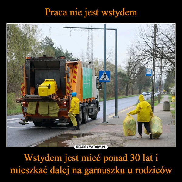 
    Praca nie jest wstydem Wstydem jest mieć ponad 30 lat i mieszkać dalej na garnuszku u rodziców